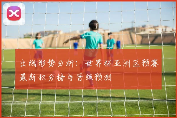 出线形势分析：世界杯亚洲区预赛最新积分榜与晋级预测