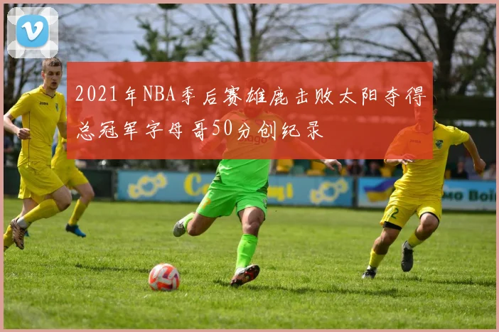 2021年NBA季后赛雄鹿击败太阳夺得总冠军字母哥50分创纪录