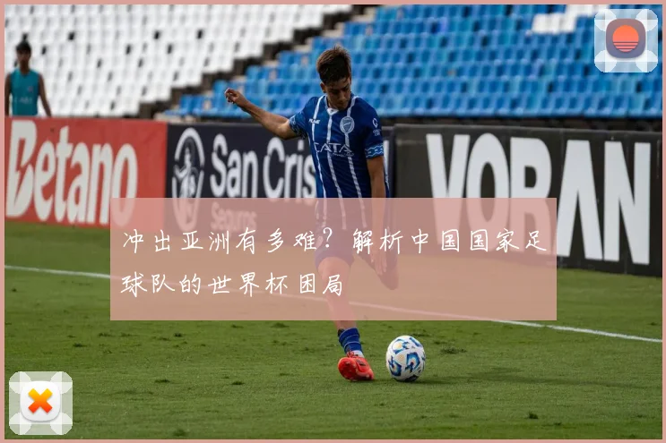 冲出亚洲有多难？解析中国国家足球队的世界杯困局