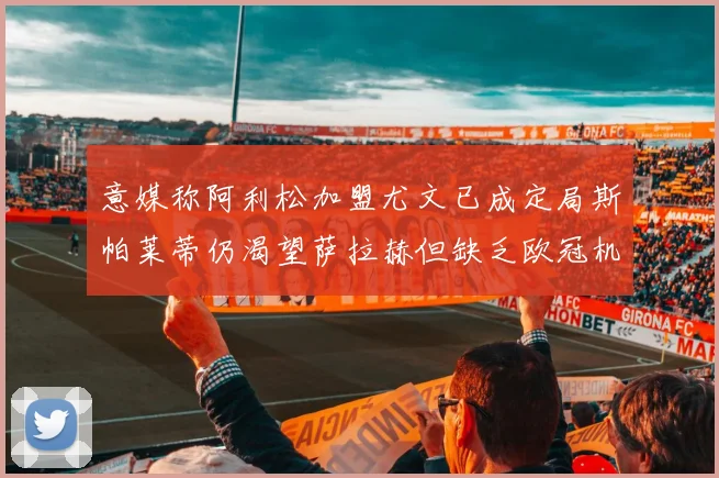 意媒称阿利松加盟尤文已成定局斯帕莱蒂仍渴望萨拉赫但缺乏欧冠机会