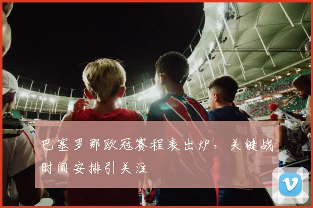 巴塞罗那欧冠赛程表出炉，关键战时间安排引关注