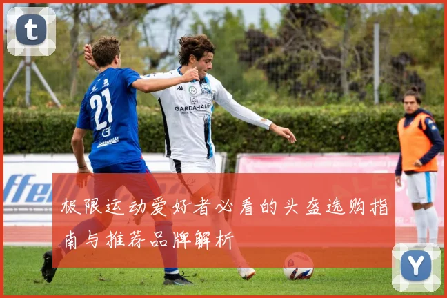 极限运动爱好者必看的头盔选购指南与推荐品牌解析