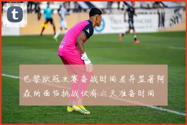 巴黎欧冠决赛备战时间差异显著阿森纳面临挑战仅有六天准备时间